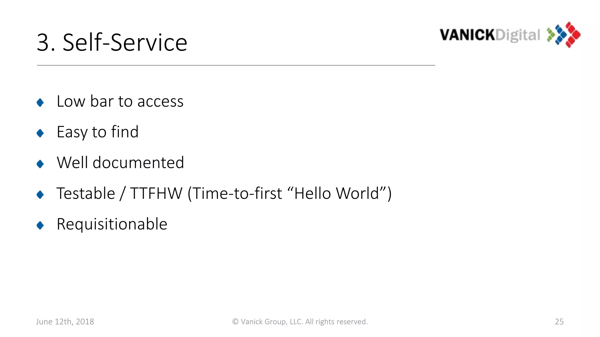 3. Self-Service
Low bar to access
Easy to find
Well documented
Testable / TTFHW (Time-to-first “Hello World”)
Requisitionable
June 12th, 2018 © Vanick Group, LLC. All rights reserved. 25
 