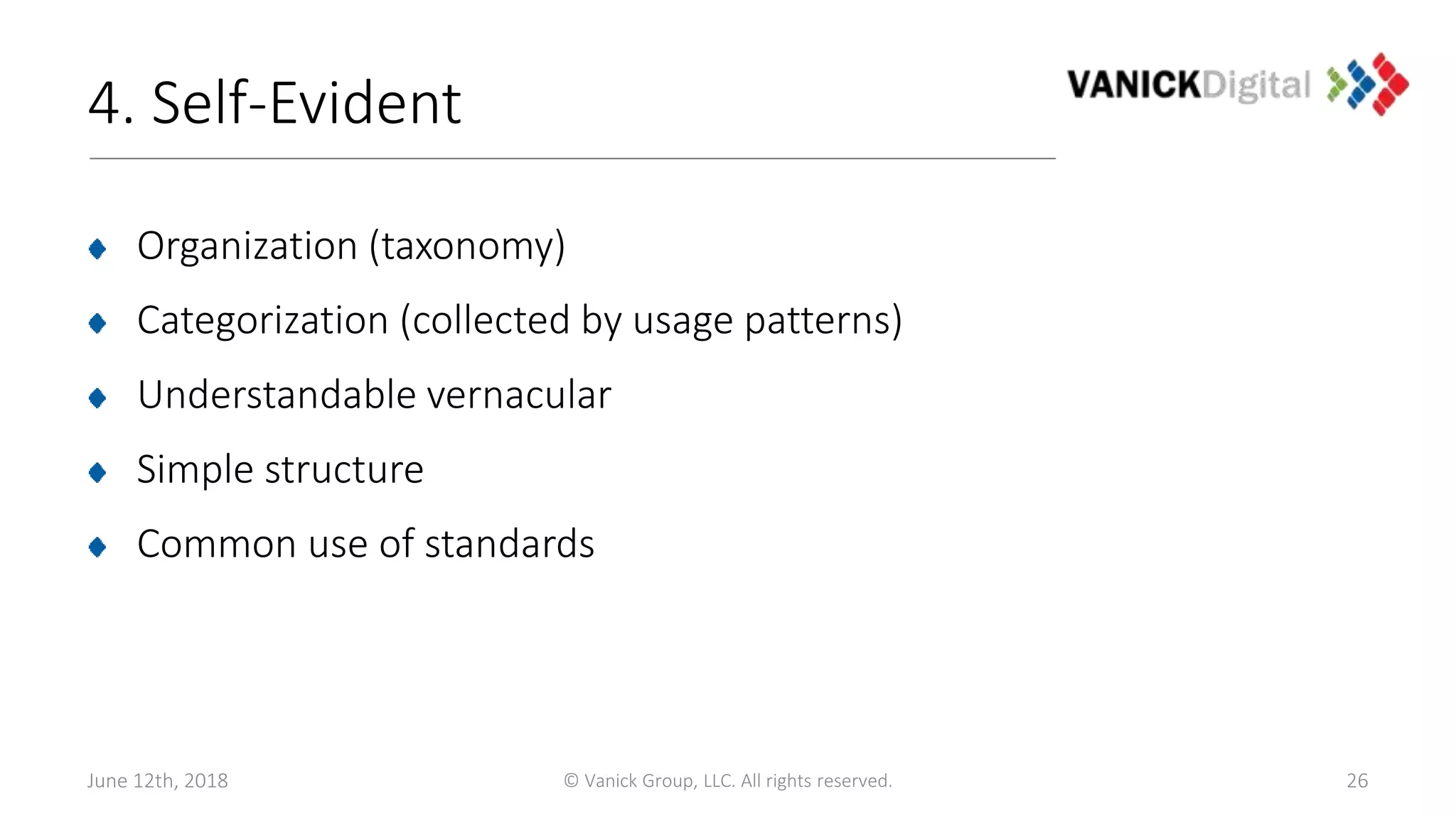 4. Self-Evident
Organization (taxonomy)
Categorization (collected by usage patterns)
Understandable vernacular
Simple structure
Common use of standards
June 12th, 2018 © Vanick Group, LLC. All rights reserved. 26
 