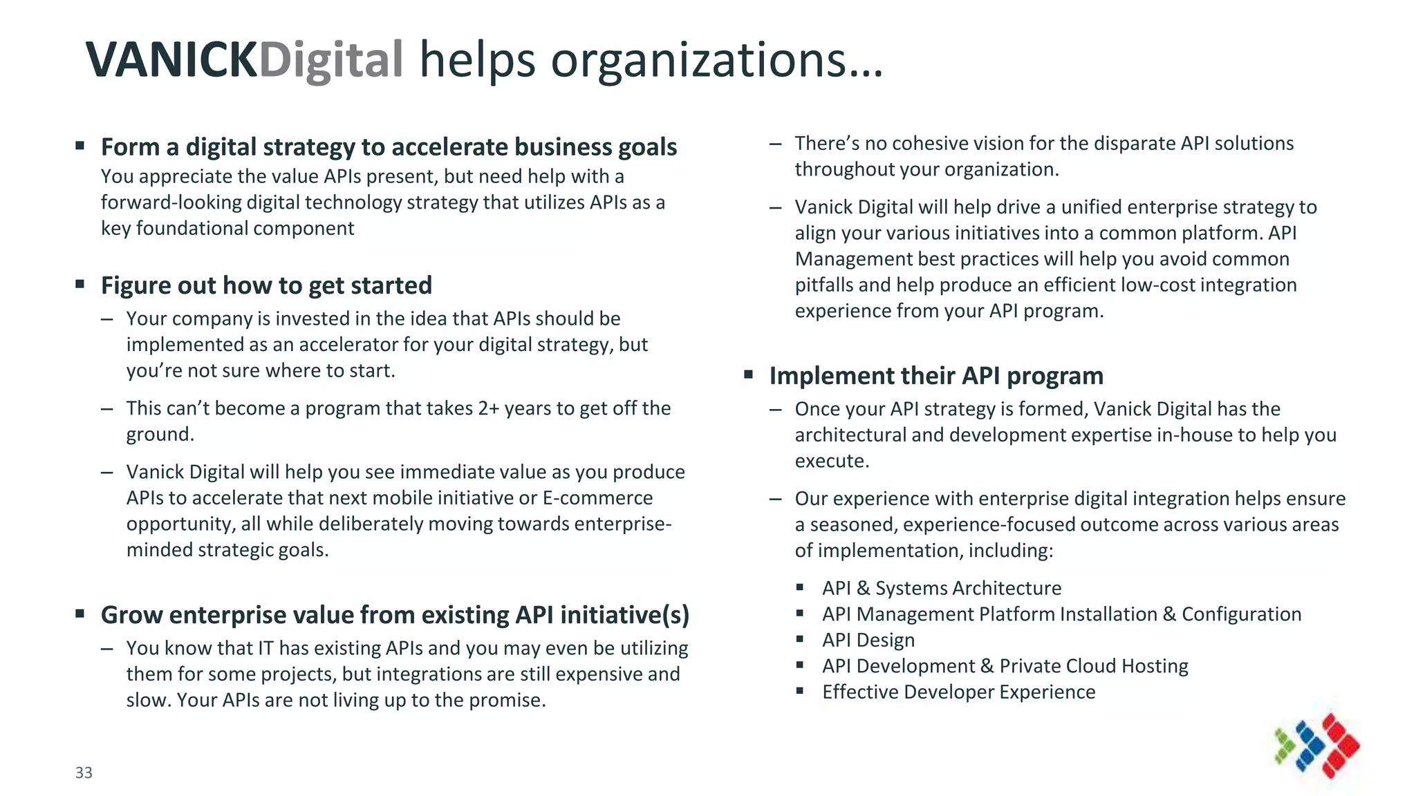 33 © 2015 CA. ALL RIGHTS RESERVED.
VANICKDigital helps organizations…
 Form a digital strategy to accelerate business goals
You appreciate the value APIs present, but need help with a
forward-looking digital technology strategy that utilizes APIs as a
key foundational component
 Figure out how to get started
– Your company is invested in the idea that APIs should be
implemented as an accelerator for your digital strategy, but
you’re not sure where to start.
– This can’t become a program that takes 2+ years to get off the
ground.
– Vanick Digital will help you see immediate value as you produce
APIs to accelerate that next mobile initiative or E-commerce
opportunity, all while deliberately moving towards enterprise-
minded strategic goals.
 Grow enterprise value from existing API initiative(s)
– You know that IT has existing APIs and you may even be utilizing
them for some projects, but integrations are still expensive and
slow. Your APIs are not living up to the promise.
– There’s no cohesive vision for the disparate API solutions
throughout your organization.
– Vanick Digital will help drive a unified enterprise strategy to
align your various initiatives into a common platform. API
Management best practices will help you avoid common
pitfalls and help produce an efficient low-cost integration
experience from your API program.
 Implement their API program
– Once your API strategy is formed, Vanick Digital has the
architectural and development expertise in-house to help you
execute.
– Our experience with enterprise digital integration helps ensure
a seasoned, experience-focused outcome across various areas
of implementation, including:
 API & Systems Architecture
 API Management Platform Installation & Configuration
 API Design
 API Development & Private Cloud Hosting
 Effective Developer Experience
 