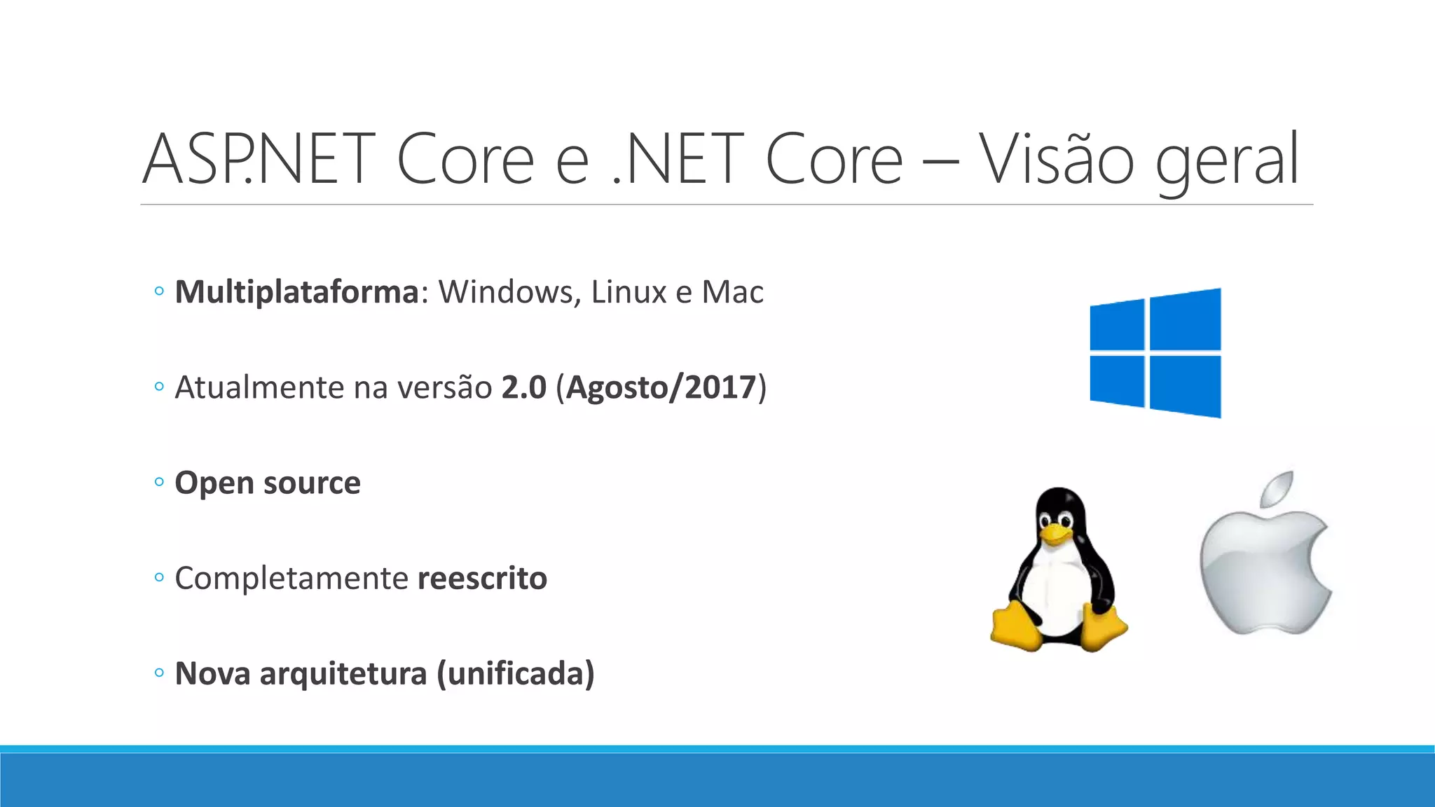 ASP.NET Core e .NET Core – Visão geral
◦ Multiplataforma: Windows, Linux e Mac
◦ Atualmente na versão 2.0 (Agosto/2017)
◦ Open source
◦ Completamente reescrito
◦ Nova arquitetura (unificada)
 