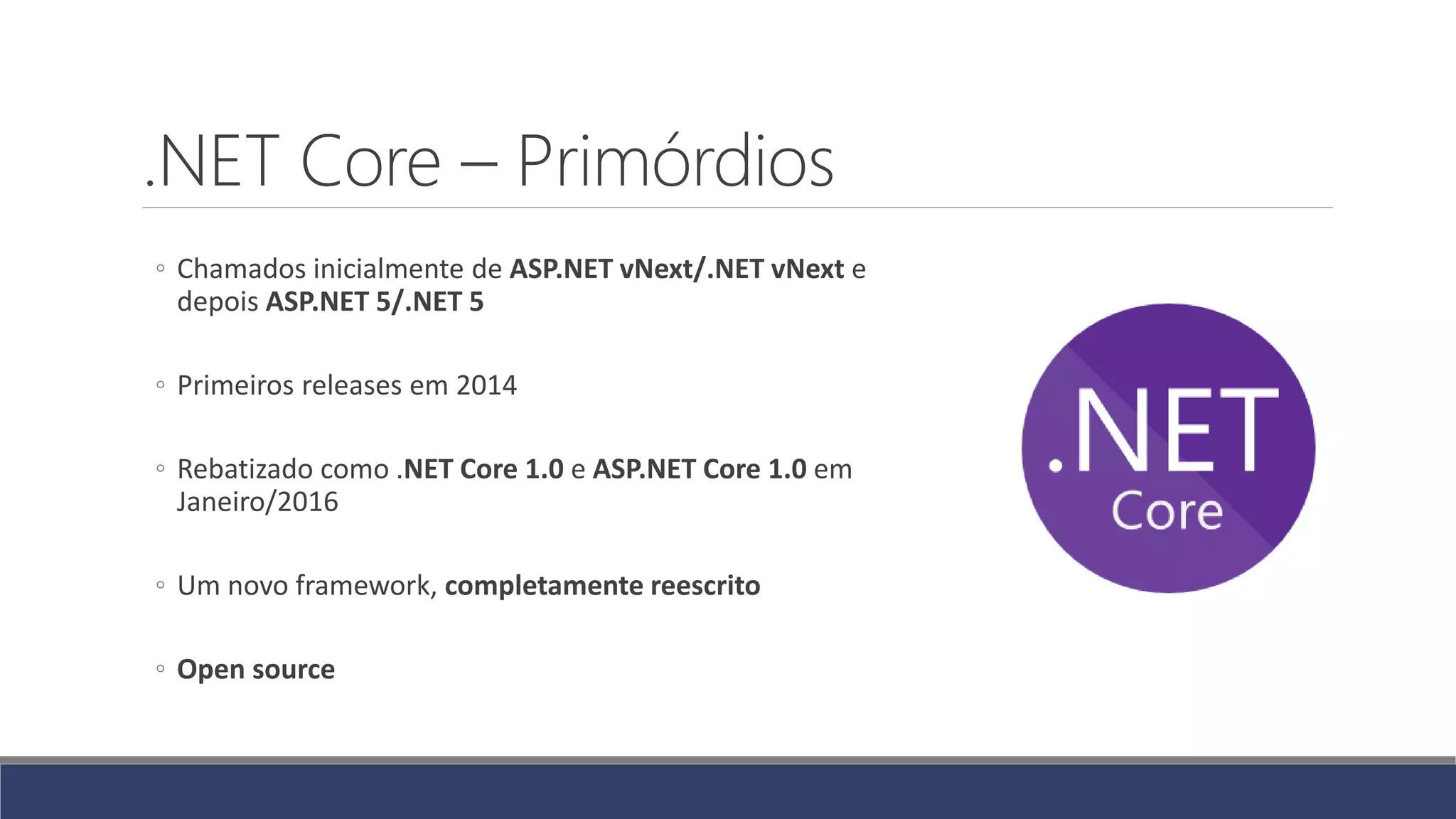 .NET Core – Primórdios
◦ Chamados inicialmente de ASP.NET vNext/.NET vNext e
depois ASP.NET 5/.NET 5
◦ Primeiros releases em 2014
◦ Rebatizado como .NET Core 1.0 e ASP.NET Core 1.0 em
Janeiro/2016
◦ Um novo framework, completamente reescrito
◦ Open source
 