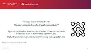 axway.comaxway.com
- How is a microservice defined? -
“Microservices are independently deployable modules”*
Typically deployed as a Docker container in a Docker orchestration
framework such as Kubernetes, OpenShift, etc.
Orchestration frameworks take over monitoring, scaling, restart, etc.
2019/2020 – Microservices
17
*Das Microservices-Praxisbuch Eberhard Wolff
 