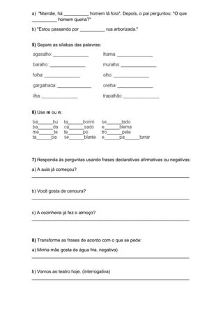 a) "Mamãe, há __________ homem lá fora". Depois, o pai perguntou: "O que
__________ homem queria?"
b) "Estou passando por __________ rua arborizada."
5) Separe as sílabas das palavras:
6) Use m ou n:
7) Responda às perguntas usando frases declarativas afirmativas ou negativas:
a) A aula já começou?
_______________________________________________________________
b) Você gosta de cenoura?
_______________________________________________________________
c) A cozinheira já fez o almoço?
_______________________________________________________________
8) Transforme as frases de acordo com o que se pede:
a) Minha mãe gosta de água fria. negativa)
_______________________________________________________________
b) Vamos ao teatro hoje. (interrogativa)
_______________________________________________________________
 