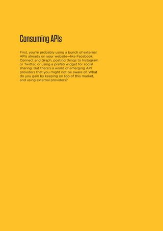 Consuming APIs
First, you’re probably using a bunch of external
APIs already on your website—like Facebook
Connect and Graph, posting things to Instagram
or Twitter, or using a prefab widget for social
sharing. But there’s a world of emerging API
providers that you might not be aware of. What
do you gain by keeping on top of this market,
and using external providers?

10

 
