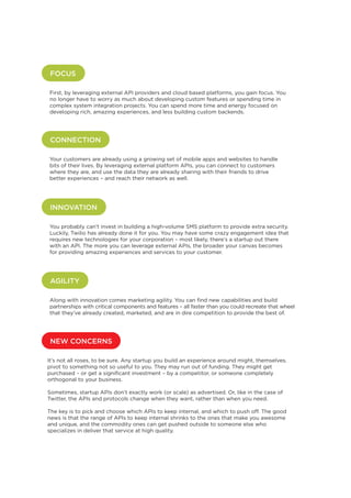 FOCUS
First, by leveraging external API providers and cloud based platforms, you gain focus. You
no longer have to worry as much about developing custom features or spending time in
complex system integration projects. You can spend more time and energy focused on
developing rich, amazing experiences, and less building custom backends.

CONNECTION
Your customers are already using a growing set of mobile apps and websites to handle
bits of their lives. By leveraging external platform APIs, you can connect to customers
where they are, and use the data they are already sharing with their friends to drive
better experiences – and reach their network as well.

INNOVATION
You probably can’t invest in building a high-volume SMS platform to provide extra security.
Luckily, Twilio has already done it for you. You may have some crazy engagement idea that
requires new technologies for your corporation – most likely, there’s a startup out there
with an API. The more you can leverage external APIs, the broader your canvas becomes
for providing amazing experiences and services to your customer.

AGILITY
Along with innovation comes marketing agility. You can find new capabilities and build
partnerships with critical components and features – all faster than you could recreate that wheel
that they’ve already created, marketed, and are in dire competition to provide the best of.

NEW CONCERNS
It’s not all roses, to be sure. Any startup you build an experience around might, themselves,
pivot to something not so useful to you. They may run out of funding. They might get
purchased – or get a significant investment – by a competitor, or someone completely
orthogonal to your business.
Sometimes, startup APIs don’t exactly work (or scale) as advertised. Or, like in the case of
Twitter, the APIs and protocols change when they want, rather than when you need.
The key is to pick and choose which APIs to keep internal, and which to push off. The good
news is that the range of APIs to keep internal shrinks to the ones that make you awesome
and unique, and the commodity ones can get pushed outside to someone else who
specializes in deliver that service at high quality.

11

 