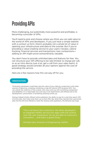 Providing APIs
More challenging, but potentially more powerful and profitable, is
becoming a provider of APIs.
You’ll need to pick and choose where you think you can add value to
the world of APIs and developers. If you just have a simple website
with a contact us form, there’s probably not a whole lot of value in
opening your infrastructure and data to the outside. But if you’re
providing a value-creating service to your users—recipes, calorie
tracking, financial services and transactions, loan comparisons—
adding an API might prove extraordinarily valuable.
You don’t have to provide unlimited data and features for free. You
can structure your API offering to be rate-limited, to charge per call,
or as an intro device (use a lot, get a call from your sales team). A
good strategy would consider all your options against the cost of
providing the service.
Here are a few reasons how this can pay off for you.

INNOVATION
Third-party developers could help raise the value of your data by combining it with other
sources of data (e.g. a mashup combining a map API and an ATM locations API). You
can unlock the creativity of the crowds, who may come up with something unexpected
and delightful. It’s a reasonably low-cost way to do experiments and offload risk to the
development communities. If something amazing comes up.
Startup Indeed initially offered online publishers the ability to pay for a real time search API
of online jobs. Not many took them up on that offer. But when they injected their sponsored
jobs into the API and offered to share the revenue with publishers, the demand was huge.

“This is all about the customers. We allow developers
to integrate Netflix service into apps with full control
over the user experience. So we are able to outsource
innovation ... and that’s a great thing.”
Michael Hart, Director of Engineering, Netflix

12

 