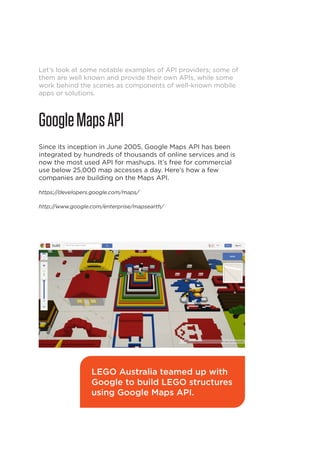 Let’s look at some notable examples of API providers; some of
them are well known and provide their own APIs, while some
work behind the scenes as components of well-known mobile
apps or solutions.

Google Maps API
Since its inception in June 2005, Google Maps API has been
integrated by hundreds of thousands of online services and is
now the most used API for mashups. It’s free for commercial
use below 25,000 map accesses a day. Here’s how a few
companies are building on the Maps API.
https://developers.google.com/maps/
http://www.google.com/enterprise/mapsearth/

LEGO Australia teamed up with
Google to build LEGO structures
using Google Maps API.

16

 