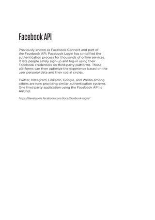 Facebook API
Previously known as Facebook Connect and part of
the Facebook API, Facebook Login has simplified the
authentication process for thousands of online services.
It lets people safely sign-up and log-in using their
Facebook credentials on third-party platforms. Those
platforms can then optimize the experience based on the
user personal data and their social circles.
Twitter, Instagram, LinkedIn, Google, and Weibo among
others are now providing similar authentication systems.
One third party application using the Facebook API is
AirBnB.
https://developers.facebook.com/docs/facebook-login/

18

 