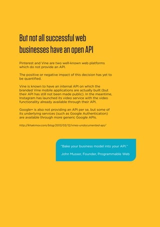 But not all successful web
businesses have an open API
Pinterest and Vine are two well-known web platforms
which do not provide an API.
The positive or negative impact of this decision has yet to
be quantified.
Vine is known to have an internal API on which the
branded Vine mobile applications are actually built (but
their API has still not been made public). In the meantime,
Instagram has launched its video service with the video
functionality already available through their API.
Google+ is also not providing an API per se, but some of
its underlying services (such as Google Authentication)
are available through more generic Google APIs.
http://khakimov.com/blog/2013/03/12/vines-undocumented-api/

“Bake your business model into your API.”
John Musser, Founder, Programmable Web

20

 
