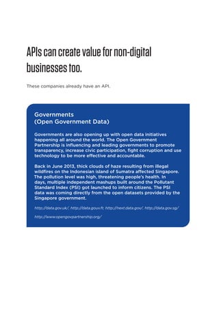 APIs can create value for non-digital
businesses too.
These companies already have an API.

Governments
(Open Government Data)
Governments are also opening up with open data initiatives
happening all around the world. The Open Government
Partnership is influencing and leading governments to promote
transparency, increase civic participation, fight corruption and use
technology to be more effective and accountable.
Back in June 2013, thick clouds of haze resulting from illegal
wildfires on the Indonesian island of Sumatra affected Singapore.
The pollution level was high, threatening people’s health. In
days, multiple independent mashups built around the Pollutant
Standard Index (PSI) got launched to inform citizens. The PSI
data was coming directly from the open datasets provided by the
Singapore government.
http://data.gov.uk/, http://data.gouv.fr, http://next.data.gov/, http://data.gov.sg/
http://www.opengovpartnership.org/

22

 