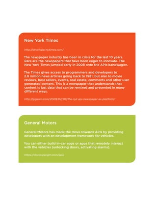 New York Times
http://developer.nytimes.com/

The newspaper industry has been in crisis for the last 10 years.
Rare are the newspapers that have been eager to innovate. The
New York Times jumped early in 2008 onto the APIs bandwagon.
The Times gives access to programmers and developers to
2.8 million news articles going back to 1981, but also to movie
reviews, best sellers, events, real estate, comments and other user
generated content. This is a newspaper that understands that
content is just data that can be remixed and presented in many
different ways.
http://gigaom.com/2009/02/08/the-nyt-api-newspaper-as-platform/

General Motors
General Motors has made the move towards APIs by providing
developers with an development framework for vehicles.
You can either build in-car apps or apps that remotely interact
with the vehicles (unlocking doors, activating alarms).
https://developer.gm.com/apis

23

 