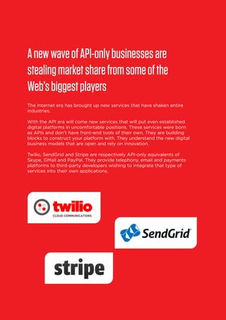 A new wave of API-only businesses are
stealing market share from some of the
Web’s biggest players
The Internet era has brought up new services that have shaken entire
industries.
With the API era will come new services that will put even established
digital platforms in uncomfortable positions. These services were born
as APIs and don’t have front-end tools of their own. They are building
blocks to construct your platform with. They understand the new digital
business models that are open and rely on innovation.
Twilio, SendGrid and Stripe are respectively API-only equivalents of
Skype, GMail and PayPal. They provide telephony, email and payments
platforms to third-party developers wishing to integrate that type of
services into their own applications.

24

 