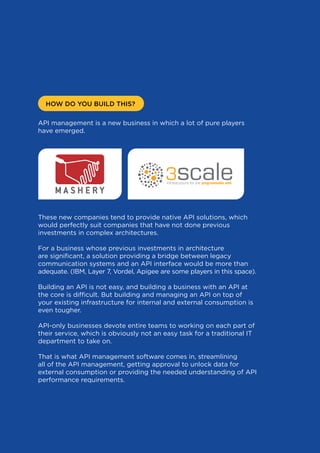 HOW DO YOU BUILD THIS?
API management is a new business in which a lot of pure players
have emerged.

These new companies tend to provide native API solutions, which
would perfectly suit companies that have not done previous
investments in complex architectures.
For a business whose previous investments in architecture
are significant, a solution providing a bridge between legacy
communication systems and an API interface would be more than
adequate. (IBM, Layer 7, Vordel, Apigee are some players in this space).
Building an API is not easy, and building a business with an API at
the core is difficult. But building and managing an API on top of
your existing infrastructure for internal and external consumption is
even tougher.
API-only businesses devote entire teams to working on each part of
their service, which is obviously not an easy task for a traditional IT
department to take on.
That is what API management software comes in, streamlining
all of the API management, getting approval to unlock data for
external consumption or providing the needed understanding of API
performance requirements.

27

 