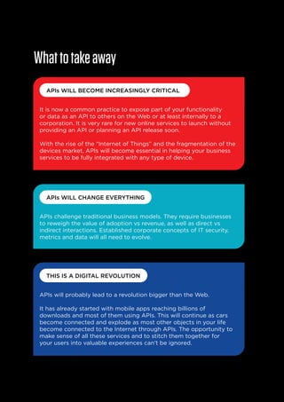 What to take away
APIs WILL BECOME INCREASINGLY CRITICAL
It is now a common practice to expose part of your functionality
or data as an API to others on the Web or at least internally to a
corporation. It is very rare for new online services to launch without
providing an API or planning an API release soon.
With the rise of the “Internet of Things” and the fragmentation of the
devices market, APIs will become essential in helping your business
services to be fully integrated with any type of device.

APIs WILL CHANGE EVERYTHING
APIs challenge traditional business models. They require businesses
to reweigh the value of adoption vs revenue, as well as direct vs
indirect interactions. Established corporate concepts of IT security,
metrics and data will all need to evolve.

THIS IS A DIGITAL REVOLUTION
APIs will probably lead to a revolution bigger than the Web.
It has already started with mobile apps reaching billions of
downloads and most of them using APIs. This will continue as cars
become connected and explode as most other objects in your life
become connected to the Internet through APIs. The opportunity to
make sense of all these services and to stitch them together for
your users into valuable experiences can’t be ignored.

29

 