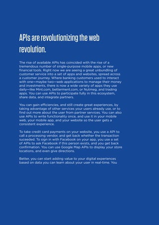 APIs are revolutionizing the web
revolution.
The rise of available APIs has coincided with the rise of a
tremendous number of single-purpose mobile apps, or new
financial tools. Right now we are seeing a great unbundling of
customer service into a set of apps and websites, spread across
a customer journey. Where banking customers used to interact
with one—maybe two—web applications to manage their money
and investments, there is now a wide variety of apps they use
daily—like Mint.com, betterment.com, or Nutmeg, and trading
apps. You can use APIs to participate fully in this ecosystem,
share data, and integrate partners.
You can gain efficiencies, and still create great experiences, by
taking advantage of other services your users already use, or to
find out more about the user from partner services. You can also
use APIs to write functionality once, and use it in your mobile
web, your mobile app, and your website so the user gets a
consistent experience.
To take credit card payments on your website, you use a API to
call a processing vendor, and get back whether the transaction
suceeded. To sign in with Facebook on your app, you use a set
of APIs to ask Facebook if this person exists, and you get back
confirmation. You can use Google Map APIs to display your store
locations, and even give directions.
Better, you can start adding value to your digital experiences
based on data you can learn about your user in real-time. You

6

 