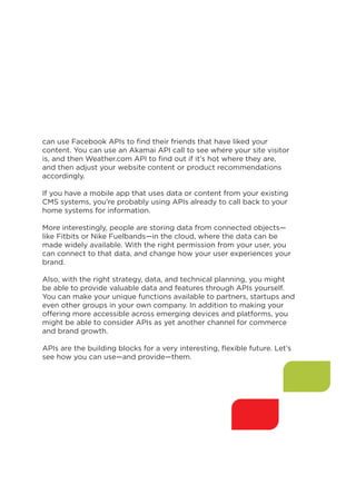 can use Facebook APIs to find their friends that have liked your
content. You can use an Akamai API call to see where your site visitor
is, and then Weather.com API to find out if it’s hot where they are,
and then adjust your website content or product recommendations
accordingly.
If you have a mobile app that uses data or content from your existing
CMS systems, you’re probably using APIs already to call back to your
home systems for information.
More interestingly, people are storing data from connected objects—
like Fitbits or Nike Fuelbands—in the cloud, where the data can be
made widely available. With the right permission from your user, you
can connect to that data, and change how your user experiences your
brand.
Also, with the right strategy, data, and technical planning, you might
be able to provide valuable data and features through APIs yourself.
You can make your unique functions available to partners, startups and
even other groups in your own company. In addition to making your
offering more accessible across emerging devices and platforms, you
might be able to consider APIs as yet another channel for commerce
and brand growth.
APIs are the building blocks for a very interesting, flexible future. Let’s
see how you can use—and provide—them.

7

 
