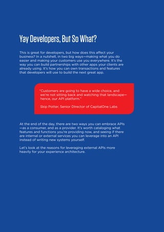 Yay Developers, But So What?
This is great for developers, but how does this affect your
business? In a nutshell, in two big ways—making what you do
easier and making your customers use you everywhere. It’s the
way you can build partnerships with other apps your clients are
already using. It’s how you can own transactions and features
that developers will use to build the next great app.

“Customers are going to have a wide choice, and
we’re not sitting back and watching that landscape—
hence, our API platform.”
Skip Potter, Senior DIrector of CapitalOne Labs

At the end of the day, there are two ways you can embrace APIs
—as a consumer, and as a provider. It’s worth cataloging what
features and functions you’re providing now, and seeing if there
are internal or external services you can leverage into an API
instead of writing new systems yourself.
Let’s look at the reasons for leveraging external APIs more
heavily for your experience architecture.

9

 