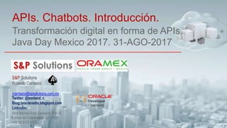 Transformación digital en forma de APIs.
Java Day Mexico 2017. 31-AGO-2017
APIs. Chatbots. Introducción.
S&P Solutions
Rolando Carrasco
rcarrasco@spsolutions.com.mx
Twitter: @borland_c
Blog:oracleradio.blogspot.com
Linkedin:
Blvd Manuel Avila Camacho #36-10
Lomas de Chapultepec CP 11000
+52 55 91721478
 