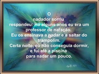 O nadador sorriu   respondeu: Há alguns anos eu era um professor de natação.  Eu os ensinava a nadar e a saltar do trampolim. Certa noite, eu não conseguia dormir, e fui até a piscina  para nadar um pouco. 