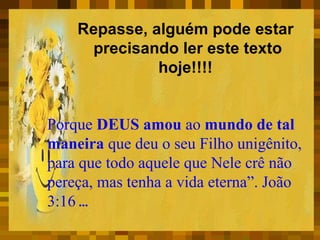 Repasse, alguém pode estar  precisando ler este texto hoje!!!!  Porque  DEUS amou  ao  mundo de tal maneira  que deu o seu Filho unigênito, para que todo aquele que Nele crê não pereça, mas tenha a vida eterna”. João 3:16   ... 