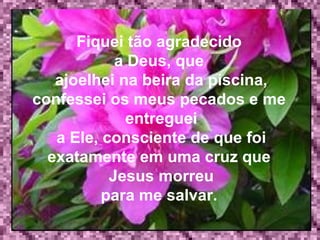 Fiquei tão agradecido  a Deus, que   ajoelhei na beira da piscina, confessei os meus pecados e me  entreguei a Ele, consciente de que foi exatamente em uma cruz que  Jesus morreu para me salvar.  