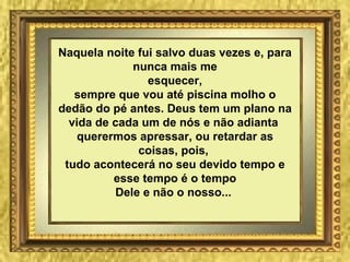 Naquela noite fui salvo duas vezes e, para nunca mais me esquecer, sempre que vou até piscina molho o dedão do pé antes. Deus tem um plano na vida de cada um de nós e não adianta  querermos apressar, ou retardar as coisas, pois,  tudo acontecerá no seu devido tempo e esse tempo é o tempo Dele e não o nosso...   