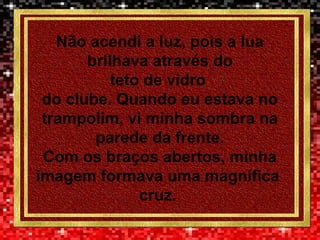 Não acendi a luz, pois a lua
brilhava através do
teto de vidro
do clube. Quando eu estava no
trampolim, vi minha sombra na
parede da frente.
Com os braços abertos, minha
imagem formava uma magnífica
cruz.
 