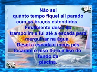 Não sei
quanto tempo fiquei ali parado
com os braços estendidos.
Finalmente desci do
trampolim e fui até a escada para
mergulhar na água.
Desci a escada e meus pés
tocaram o piso duro e liso do
fundo da
piscina.
 