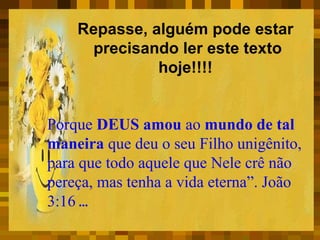 Repasse, alguém pode estar
precisando ler este texto
hoje!!!!
Porque DEUS amou ao mundo de tal
maneira que deu o seu Filho unigênito,
para que todo aquele que Nele crê não
pereça, mas tenha a vida eterna”. João
3:16 ...

 