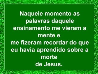Naquele momento as
palavras daquele
ensinamento me vieram a
mente e
me fizeram recordar do que
eu havia aprendido sobre a
morte
de Jesus.

 