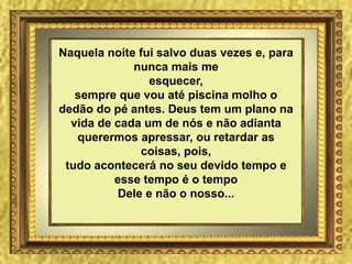 Naquela noite fui salvo duas vezes e, para
nunca mais me
esquecer,
sempre que vou até piscina molho o
dedão do pé antes. Deus tem um plano na
vida de cada um de nós e não adianta
querermos apressar, ou retardar as
coisas, pois,
tudo acontecerá no seu devido tempo e
esse tempo é o tempo
Dele e não o nosso...
 