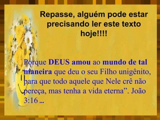 Repasse, alguém pode estar
precisando ler este texto
hoje!!!!
Porque DEUS amou ao mundo de tal
maneira que deu o seu Filho unigênito,
para que todo aquele que Nele crê não
pereça, mas tenha a vida eterna”. João
3:16 ...
 
