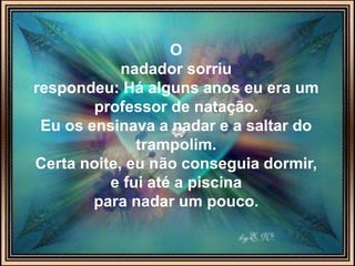 O
nadador sorriu
respondeu: Há alguns anos eu era um
professor de natação.
Eu os ensinava a nadar e a saltar do
trampolim.
Certa noite, eu não conseguia dormir,
e fui até a piscina
para nadar um pouco.
 