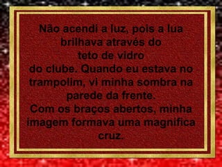 Não acendi a luz, pois a lua
brilhava através do
teto de vidro
do clube. Quando eu estava no
trampolim, vi minha sombra na
parede da frente.
Com os braços abertos, minha
imagem formava uma magnífica
cruz.
 