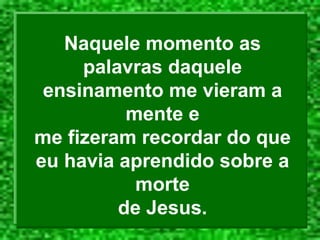 Naquele momento as
palavras daquele
ensinamento me vieram a
mente e
me fizeram recordar do que
eu havia aprendido sobre a
morte
de Jesus.
 
