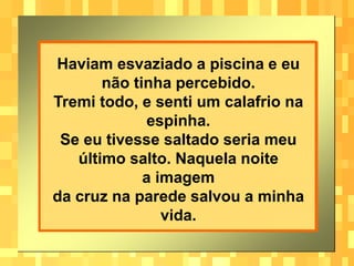 Haviam esvaziado a piscina e eu
não tinha percebido.
Tremi todo, e senti um calafrio na
espinha.
Se eu tivesse saltado seria meu
último salto. Naquela noite
a imagem
da cruz na parede salvou a minha
vida.
 