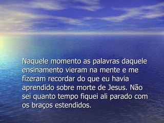 Naquele momento as palavras daquele ensinamento vieram na mente e me fizeram recordar do que eu havia aprendido sobre morte de Jesus. Não sei quanto tempo fiquei ali parado com os braços estendidos. 