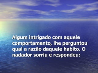 Algum intrigado com aquele comportamento, lhe perguntou qual a razão daquele habito. O nadador sorriu e respondeu: 