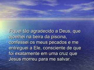 Fiquei tão agradecido a Deus, que
ajoelhei na beira da piscina,
confessei os meus pecados e me
entreguei a Ele, consciente de que
foi exatamente em uma cruz que
Jesus morreu para me salvar.
 