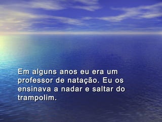 Em alguns anos eu era um
professor de natação. Eu os
ensinava a nadar e saltar do
trampolim.
 