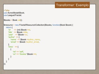 <?php
use AcmeModelBook;
use LeagueFractal;
$books = Book::all();
$resource = new FractalResourceCollection($books, function(Book $book) {
return [
'id' => (int) $book->id,
'title' => $book->title,
'year' => $book->yr,
'author' => [
'name' => $book->author_name,
'email' => $book->author_email,
],
'links' => [
[
'rel' => 'self',
'uri' => '/books/'.$book->id,
]
]
];
});
Transformer: Exemplo
 