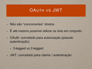 OAUTH VS JWT
• Não são “concorrentes” diretos
• É até mesmo possível utilizar os dois em conjunto
• OAuth: concebido para autorização (pseudo
autenticação)
• 3-legged vs 2-legged
• JWT: concebido para claims / autenticação
 