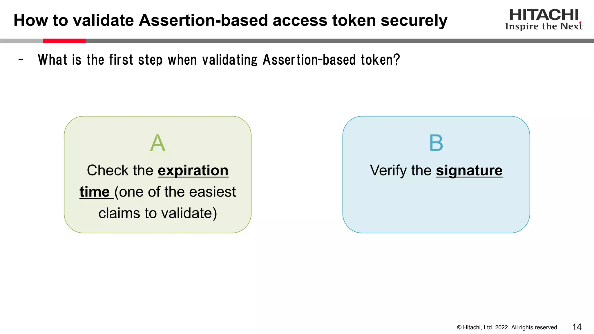 14
© Hitachi, Ltd. 2022. All rights reserved.
How to validate Assertion-based access token securely
- What is the first step when validating Assertion-based token?
A
Check the expiration
time (one of the easiest
claims to validate)
B
Verify the signature
 