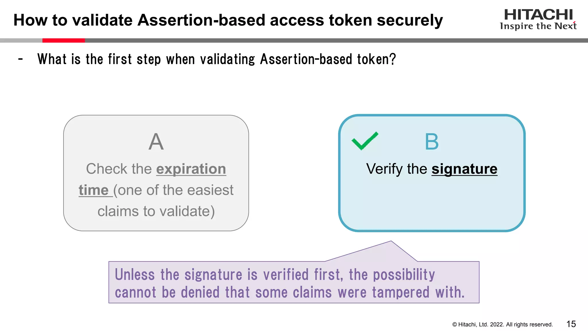 15
© Hitachi, Ltd. 2022. All rights reserved.
How to validate Assertion-based access token securely
- What is the first step when validating Assertion-based token?
A
Check the expiration
time (one of the easiest
claims to validate)
B
Verify the signature
Unless the signature is verified first, the possibility
cannot be denied that some claims were tampered with.
 