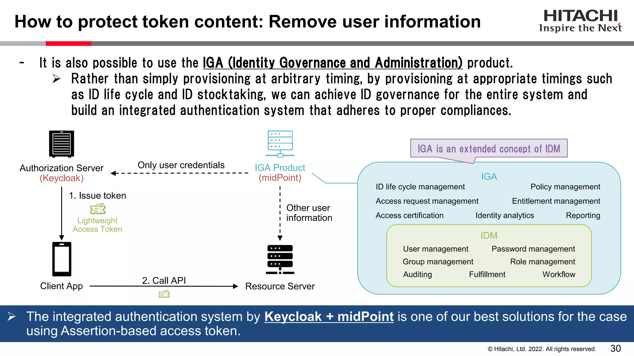 30
© Hitachi, Ltd. 2022. All rights reserved.
How to protect token content: Remove user information
- It is also possible to use the IGA (Identity Governance and Administration) product.
 Rather than simply provisioning at arbitrary timing, by provisioning at appropriate timings such
as ID life cycle and ID stocktaking, we can achieve ID governance for the entire system and
build an integrated authentication system that adheres to proper compliances.
Authorization Server
(Keycloak)
Lightweight
Access Token
Resource Server
Client App
1. Issue token
2. Call API
IGA Product
(midPoint)
Only user credentials
Other user
information
IGA
IDM
ID life cycle management
Entitlement management
Policy management
Workflow
Access request management
Access certification
Fulfillment
Auditing
Identity analytics Reporting
User management
Group management Role management
Password management
 The integrated authentication system by Keycloak + midPoint is one of our best solutions for the case
using Assertion-based access token.
IGA is an extended concept of IDM
 