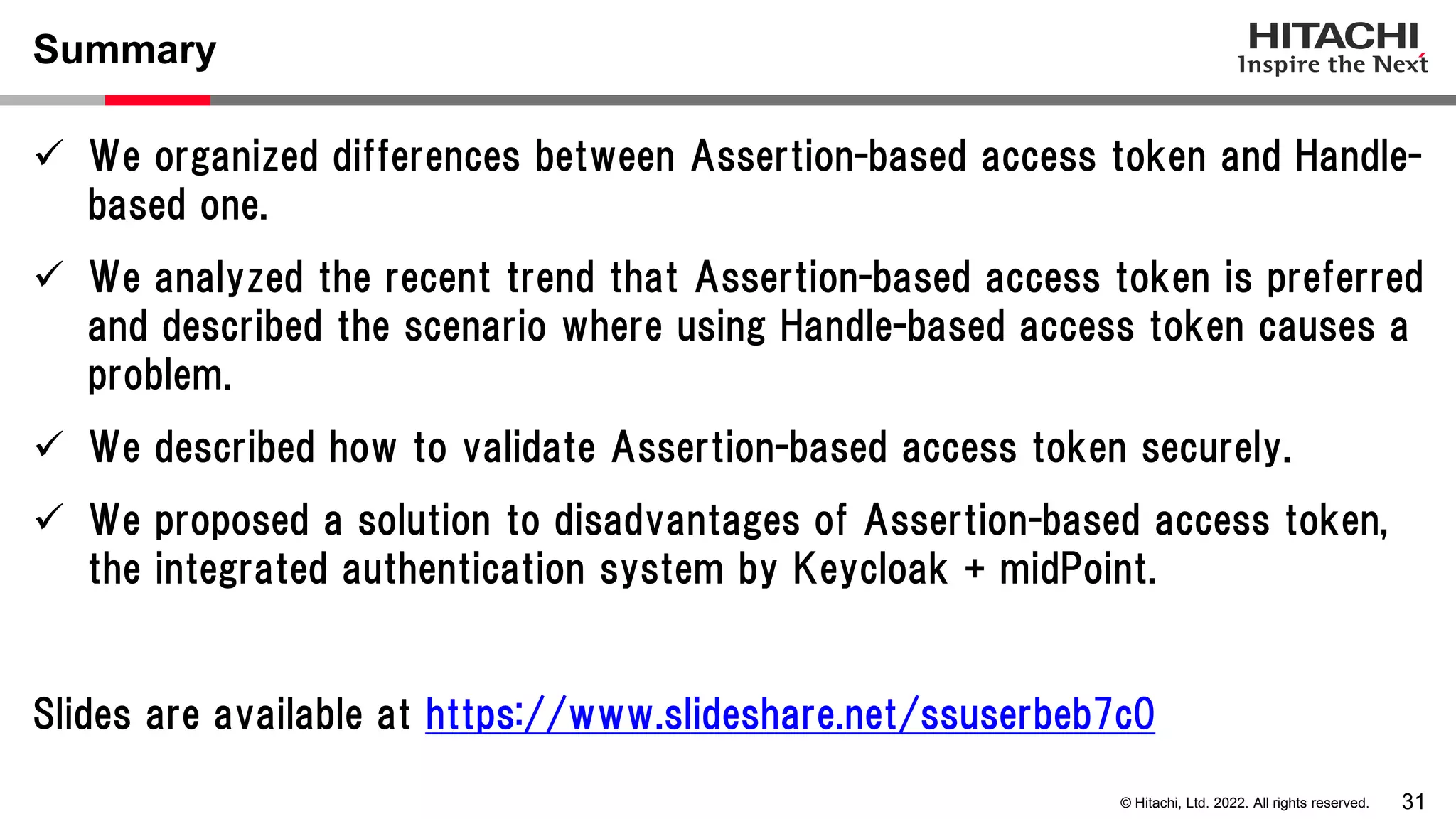 31
© Hitachi, Ltd. 2022. All rights reserved.
Summary
 We organized differences between Assertion-based access token and Handle-
based one.
 We analyzed the recent trend that Assertion-based access token is preferred
and described the scenario where using Handle-based access token causes a
problem.
 We described how to validate Assertion-based access token securely.
 We proposed a solution to disadvantages of Assertion-based access token,
the integrated authentication system by Keycloak + midPoint.
Slides are available at https://www.slideshare.net/ssuserbeb7c0
 