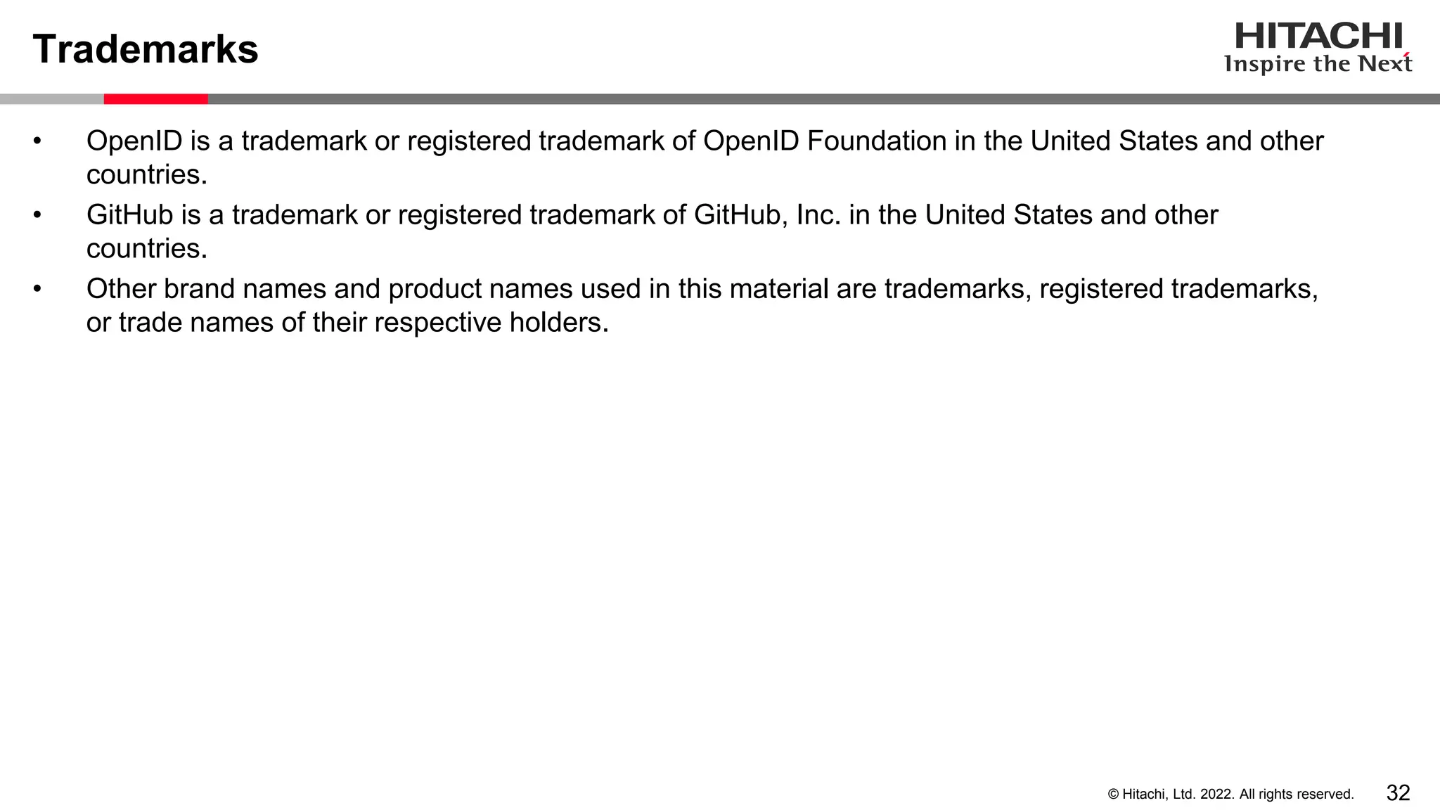 32
© Hitachi, Ltd. 2022. All rights reserved.
Trademarks
• OpenID is a trademark or registered trademark of OpenID Foundation in the United States and other
countries.
• GitHub is a trademark or registered trademark of GitHub, Inc. in the United States and other
countries.
• Other brand names and product names used in this material are trademarks, registered trademarks,
or trade names of their respective holders.
 