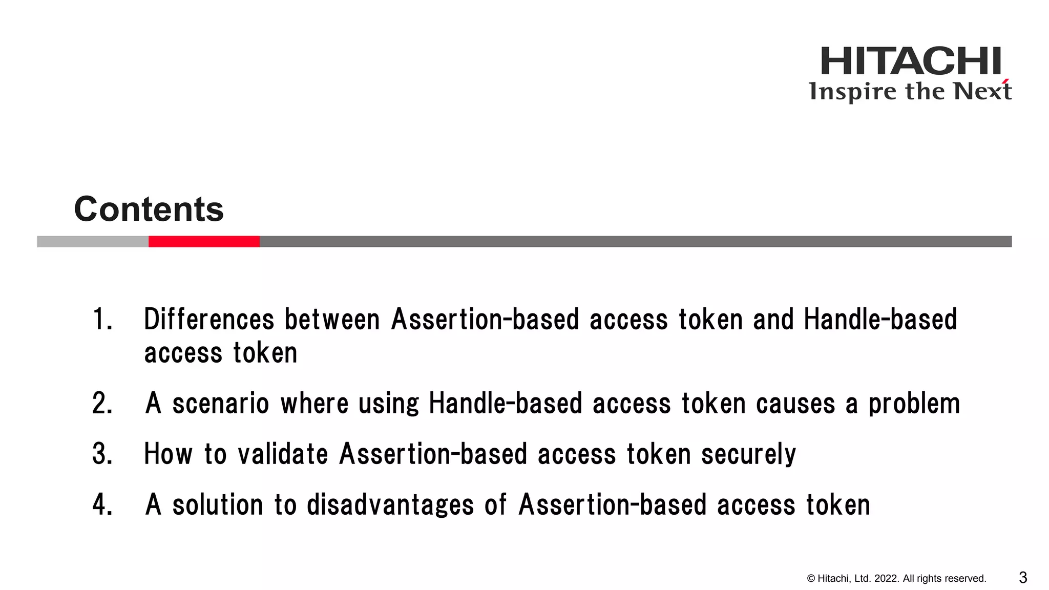 © Hitachi, Ltd. 2022. All rights reserved.
Contents
3
1. Differences between Assertion-based access token and Handle-based
access token
2. A scenario where using Handle-based access token causes a problem
3. How to validate Assertion-based access token securely
4. A solution to disadvantages of Assertion-based access token
 