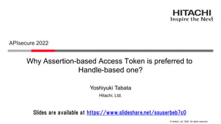 © Hitachi, Ltd. 2022. All rights reserved.
Why Assertion-based Access Token is preferred to
Handle-based one?
APIsecure 2022
Hitachi, Ltd.
Yoshiyuki Tabata
Slides are available at https://www.slideshare.net/ssuserbeb7c0
 