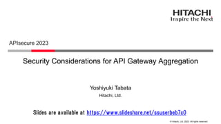 © Hitachi, Ltd. 2023. All rights reserved.
Security Considerations for API Gateway Aggregation
APIsecure 2023
Hitachi, Ltd.
Yoshiyuki Tabata
Slides are available at https://www.slideshare.net/ssuserbeb7c0
 